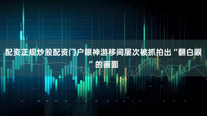 配资正规炒股配资门户眼神游移间屡次被抓拍出“翻白眼”的画面
