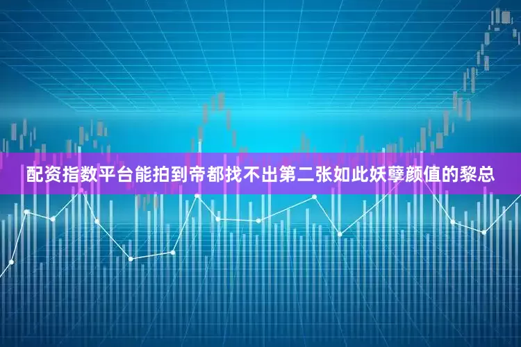配资指数平台能拍到帝都找不出第二张如此妖孽颜值的黎总