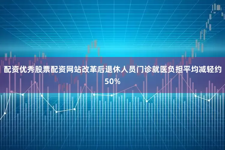 配资优秀股票配资网站改革后退休人员门诊就医负担平均减轻约50%