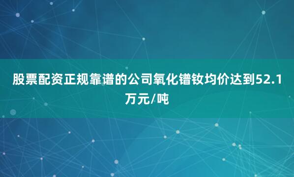 股票配资正规靠谱的公司氧化镨钕均价达到52.1万元/吨