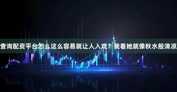 查询配资平台怎么这么容易就让人入戏？我看她就像秋水般清凉