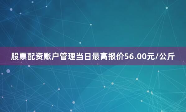 股票配资账户管理当日最高报价56.00元/公斤