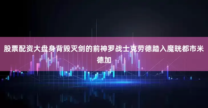 股票配资大盘身背毁灭剑的前神罗战士克劳德踏入魔晄都市米德加